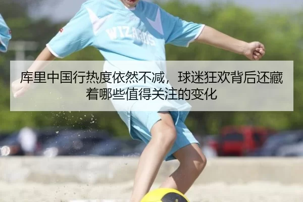库里中国行热度依然不减，球迷狂欢背后还藏着哪些值得关注的变化