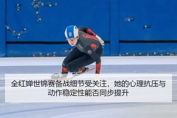 全红婵世锦赛备战细节受关注，她的心理抗压与动作稳定性能否同步提升